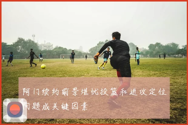 阿门续约前景堪忧投篮和进攻定位问题成关键因素