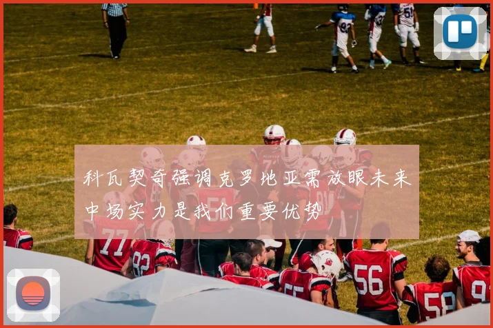 科瓦契奇强调克罗地亚需放眼未来中场实力是我们重要优势