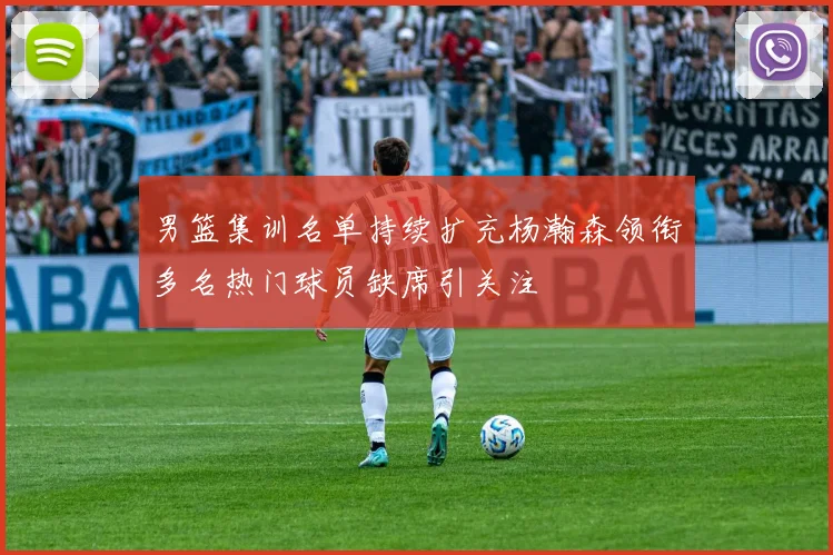 男篮集训名单持续扩充杨瀚森领衔多名热门球员缺席引关注