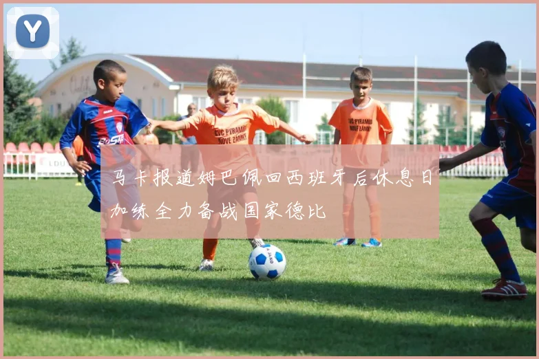 马卡报道姆巴佩回西班牙后休息日加练全力备战国家德比