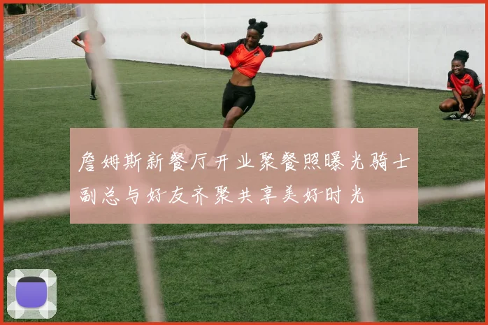 詹姆斯新餐厅开业聚餐照曝光骑士副总与好友齐聚共享美好时光