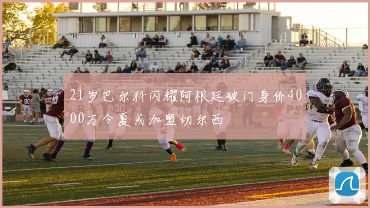 21岁巴尔科闪耀阿根廷破门身价4000万今夏或加盟切尔西