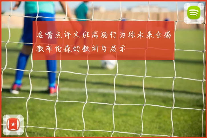 名嘴点评文班离场行为称未来会感激布伦森的教训与启示
