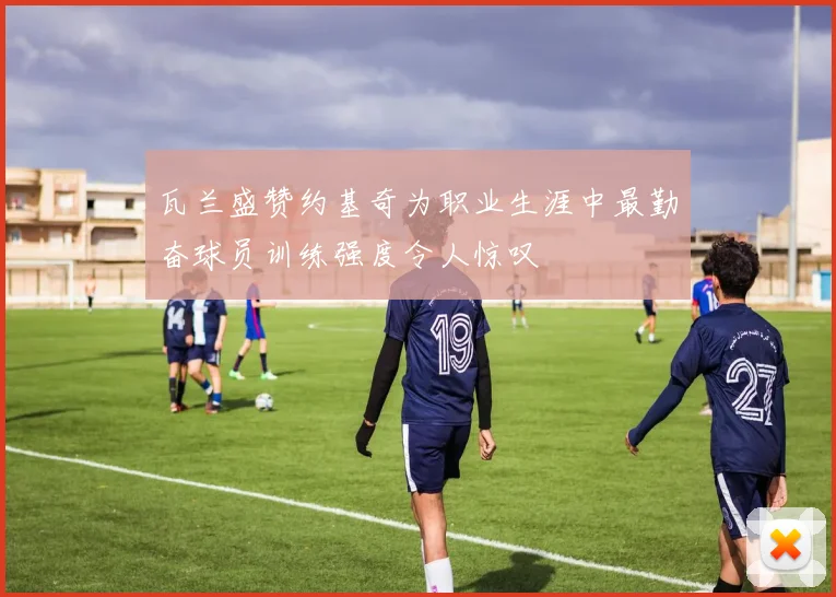 瓦兰盛赞约基奇为职业生涯中最勤奋球员训练强度令人惊叹