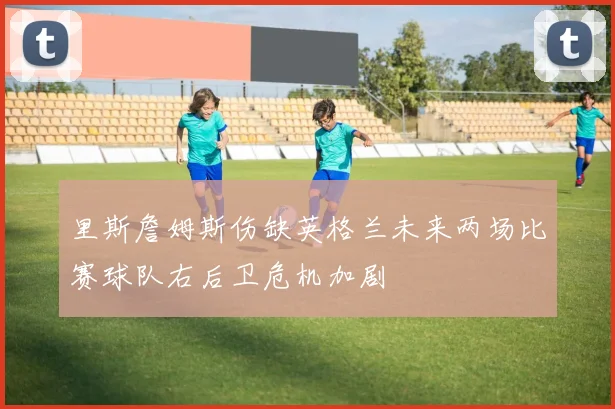 里斯詹姆斯伤缺英格兰未来两场比赛球队右后卫危机加剧