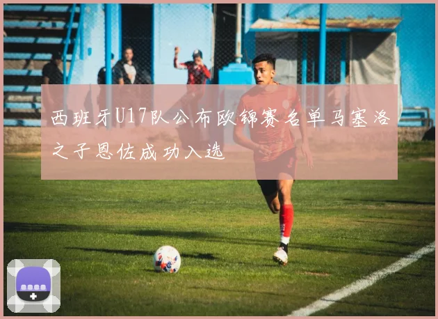 西班牙U17队公布欧锦赛名单马塞洛之子恩佐成功入选
