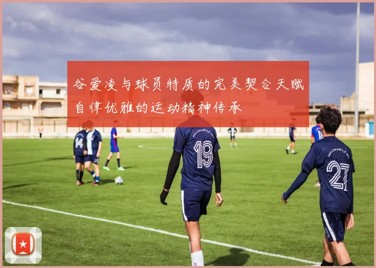 谷爱凌与球员特质的完美契合天赋自律优雅的运动精神传承