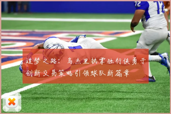追梦之路：乌杰里执掌独行侠勇于创新交易策略引领球队新篇章